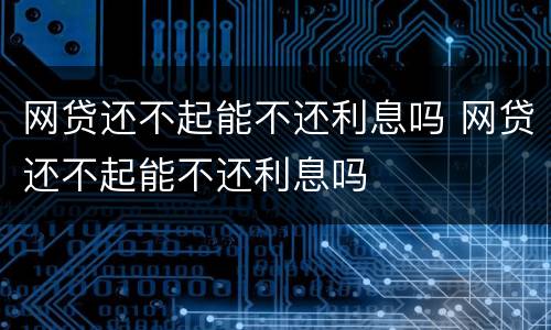 网贷还不起能不还利息吗 网贷还不起能不还利息吗