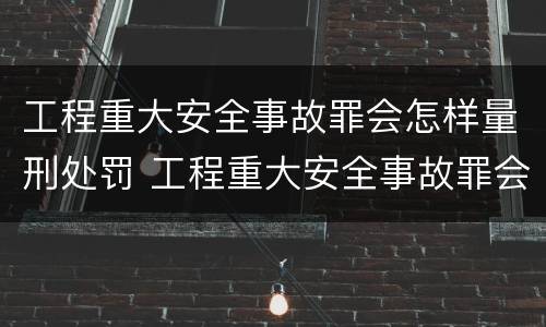 工程重大安全事故罪会怎样量刑处罚 工程重大安全事故罪会怎样量刑处罚