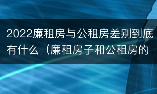 2022廉租房与公租房差别到底有什么（廉租房子和公租房的区别）