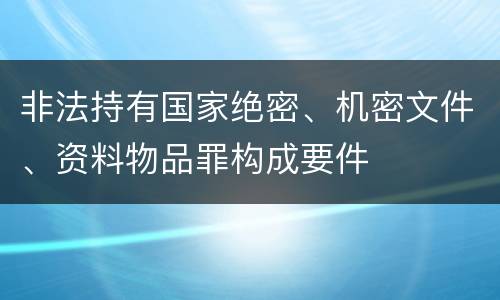 非法持有国家绝密、机密文件、资料物品罪构成要件