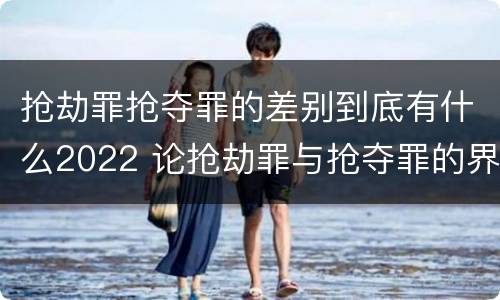 抢劫罪抢夺罪的差别到底有什么2022 论抢劫罪与抢夺罪的界限
