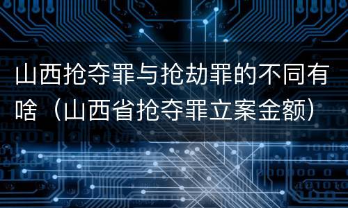山西抢夺罪与抢劫罪的不同有啥（山西省抢夺罪立案金额）