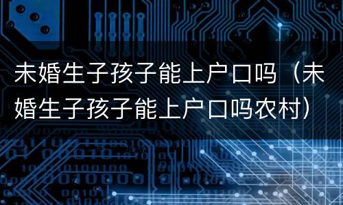 未婚生子孩子能上户口吗（未婚生子孩子能上户口吗农村）