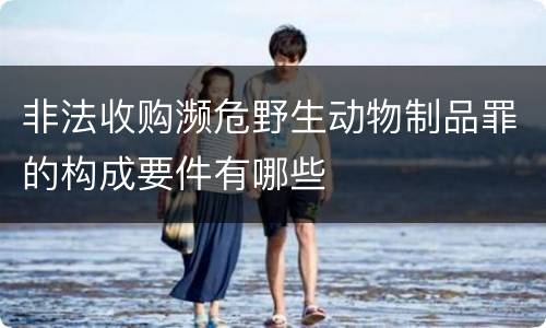 非法收购濒危野生动物制品罪的构成要件有哪些