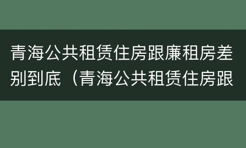 青海公共租赁住房跟廉租房差别到底（青海公共租赁住房跟廉租房差别到底大吗）