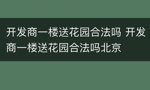 开发商一楼送花园合法吗 开发商一楼送花园合法吗北京