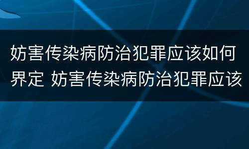 妨害传染病防治犯罪应该如何界定 妨害传染病防治犯罪应该如何界定罪名