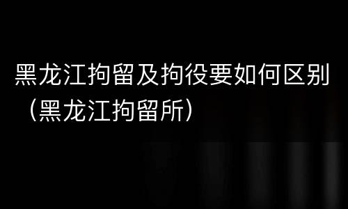 黑龙江拘留及拘役要如何区别（黑龙江拘留所）