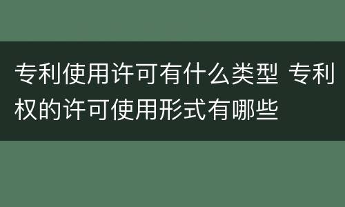 专利使用许可有什么类型 专利权的许可使用形式有哪些
