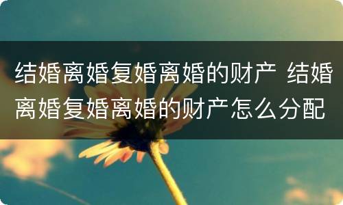 结婚离婚复婚离婚的财产 结婚离婚复婚离婚的财产怎么分配