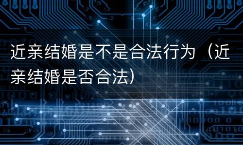 近亲结婚是不是合法行为（近亲结婚是否合法）