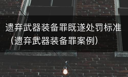 遗弃武器装备罪既遂处罚标准（遗弃武器装备罪案例）