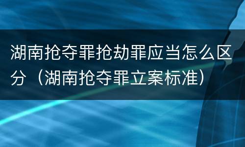 湖南抢夺罪抢劫罪应当怎么区分（湖南抢夺罪立案标准）