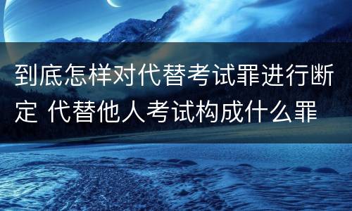 到底怎样对代替考试罪进行断定 代替他人考试构成什么罪