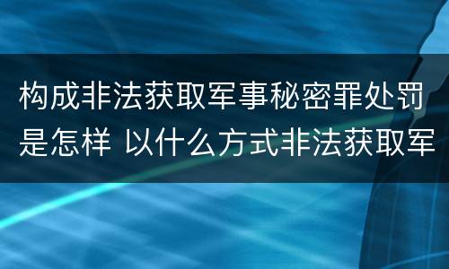 构成非法获取军事秘密罪处罚是怎样 以什么方式非法获取军事秘密的构成非法获取军事秘密罪