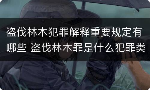 盗伐林木犯罪解释重要规定有哪些 盗伐林木罪是什么犯罪类型
