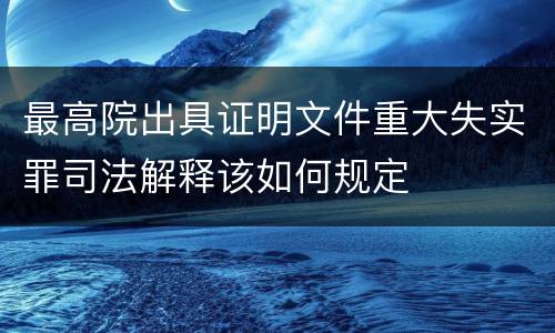最高院出具证明文件重大失实罪司法解释该如何规定