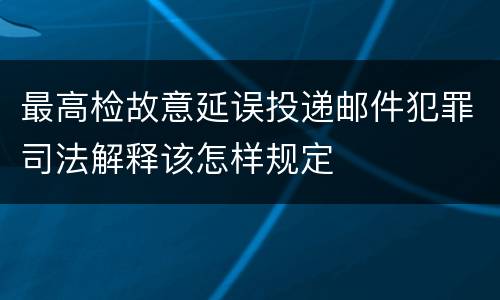 最高检故意延误投递邮件犯罪司法解释该怎样规定