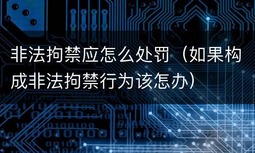 非法拘禁应怎么处罚（如果构成非法拘禁行为该怎办）