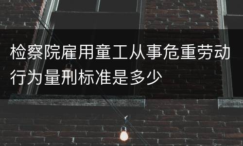 检察院雇用童工从事危重劳动行为量刑标准是多少