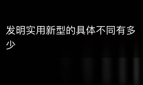 发明实用新型的具体不同有多少