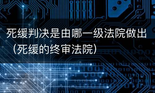 死缓判决是由哪一级法院做出（死缓的终审法院）