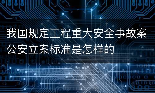 我国规定工程重大安全事故案公安立案标准是怎样的