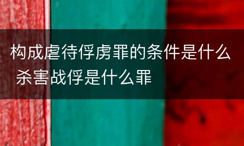 构成虐待俘虏罪的条件是什么 杀害战俘是什么罪