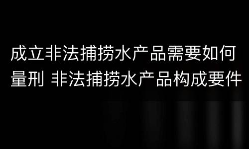 成立非法捕捞水产品需要如何量刑 非法捕捞水产品构成要件