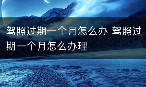 驾照过期一个月怎么办 驾照过期一个月怎么办理
