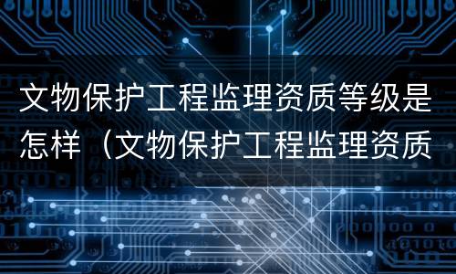 文物保护工程监理资质等级是怎样（文物保护工程监理资质等级是怎样的）