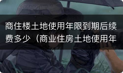 商住楼土地使用年限到期后续费多少（商业住房土地使用年限到期需缴纳多少?）