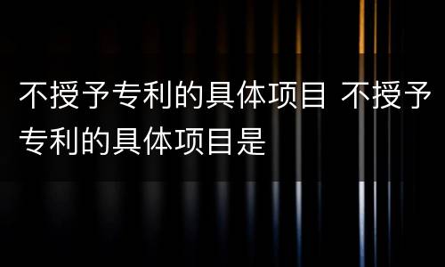 不授予专利的具体项目 不授予专利的具体项目是