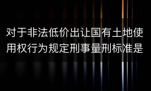 对于非法低价出让国有土地使用权行为规定刑事量刑标准是怎样