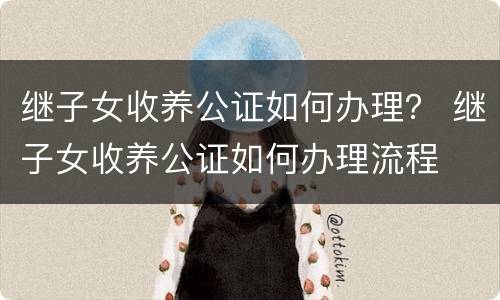 继子女收养公证如何办理？ 继子女收养公证如何办理流程