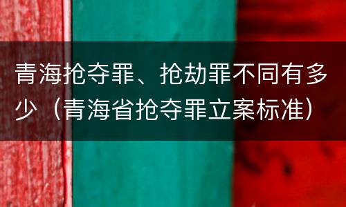 青海抢夺罪、抢劫罪不同有多少（青海省抢夺罪立案标准）