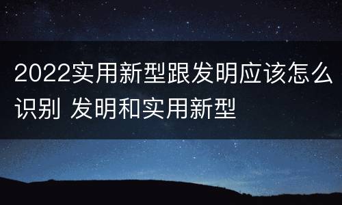 2022实用新型跟发明应该怎么识别 发明和实用新型