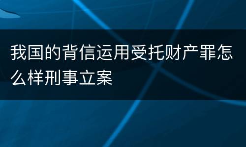 我国的背信运用受托财产罪怎么样刑事立案