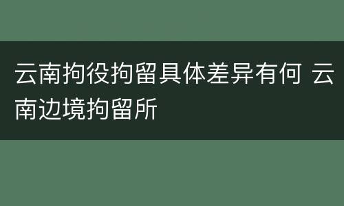 云南拘役拘留具体差异有何 云南边境拘留所