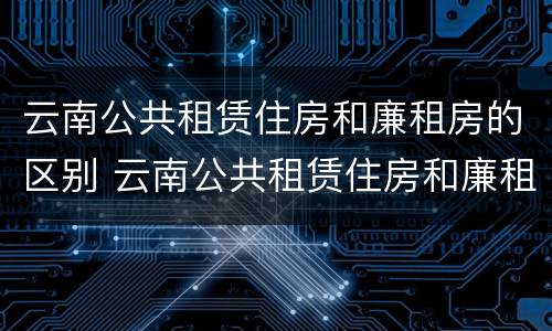 云南公共租赁住房和廉租房的区别 云南公共租赁住房和廉租房的区别是什么