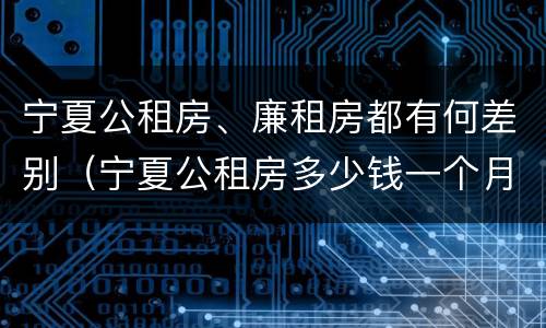 宁夏公租房、廉租房都有何差别（宁夏公租房多少钱一个月）