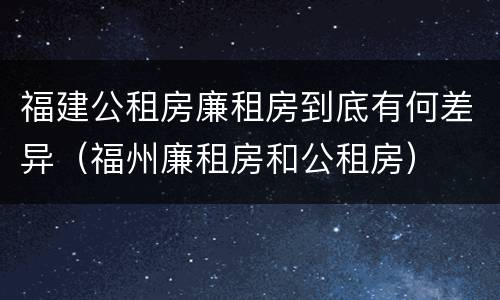 福建公租房廉租房到底有何差异（福州廉租房和公租房）