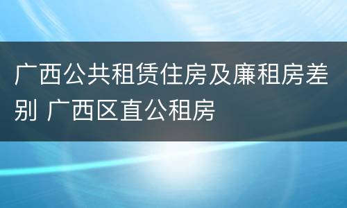 广西公共租赁住房及廉租房差别 广西区直公租房
