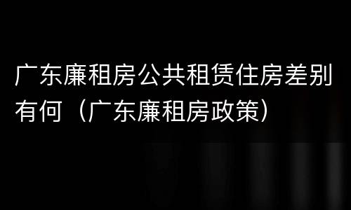 广东廉租房公共租赁住房差别有何（广东廉租房政策）