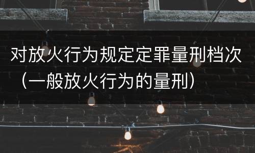 对放火行为规定定罪量刑档次（一般放火行为的量刑）