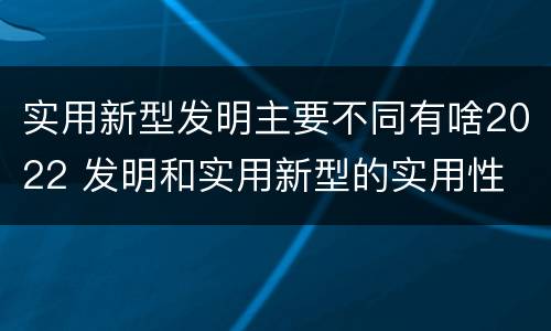 实用新型发明主要不同有啥2022 发明和实用新型的实用性