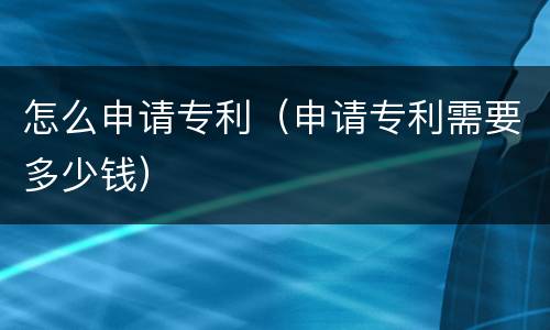 怎么申请专利（申请专利需要多少钱）