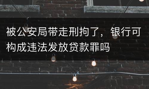 被公安局带走刑拘了，银行可构成违法发放贷款罪吗
