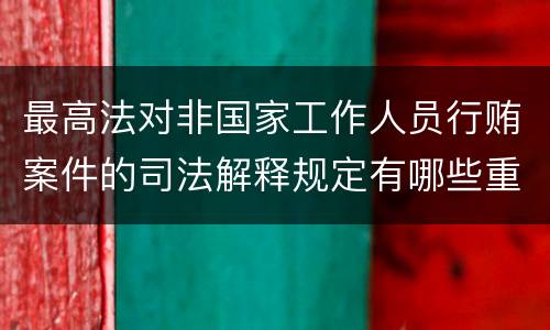 最高法对非国家工作人员行贿案件的司法解释规定有哪些重要内容