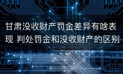 甘肃没收财产罚金差异有啥表现 判处罚金和没收财产的区别